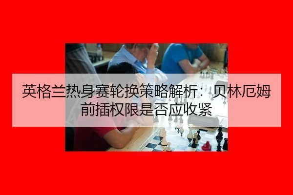 英格兰热身赛轮换策略解析：贝林厄姆前插权限是否应收紧